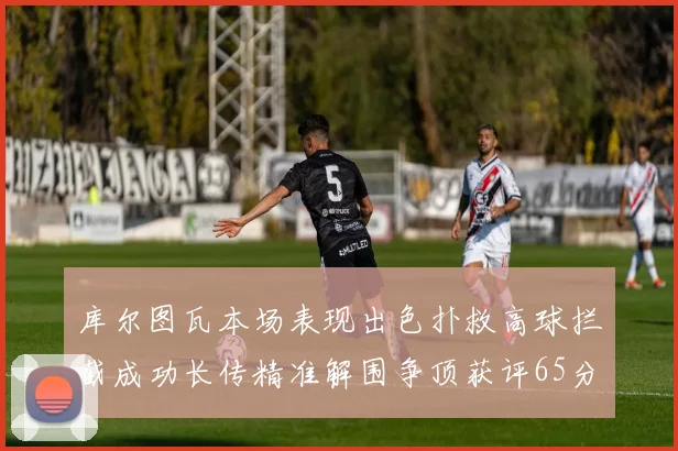 库尔图瓦本场表现出色扑救高球拦截成功长传精准解围争顶获评65分