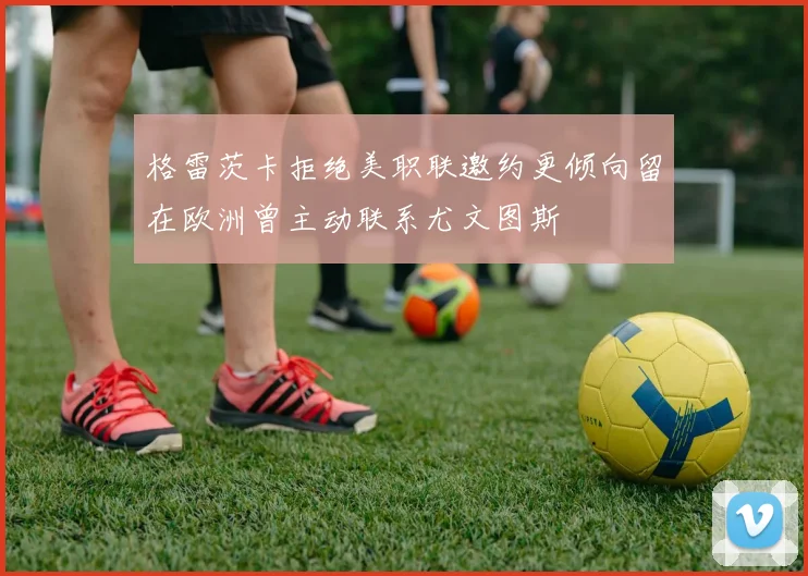 格雷茨卡拒绝美职联邀约更倾向留在欧洲曾主动联系尤文图斯