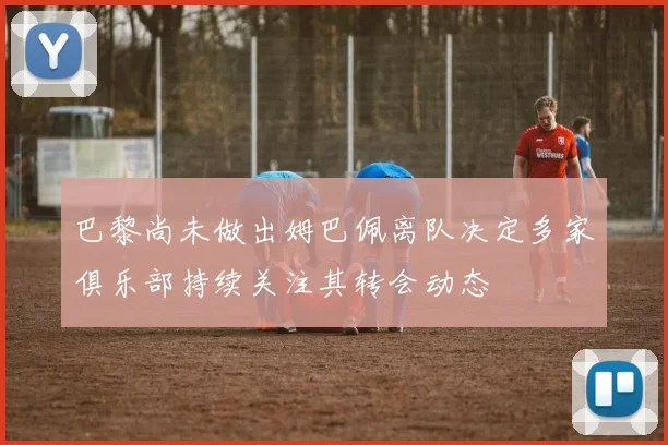 巴黎尚未做出姆巴佩离队决定多家俱乐部持续关注其转会动态