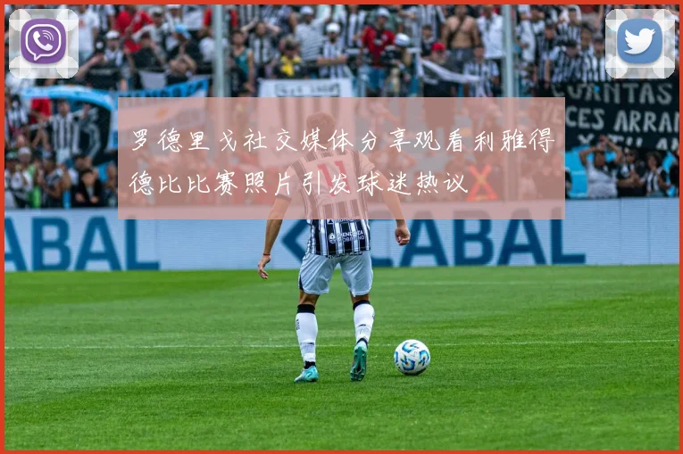 罗德里戈社交媒体分享观看利雅得德比比赛照片引发球迷热议