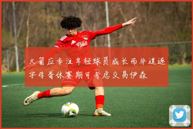 火箭应专注年轻球员成长而非追逐字母哥休赛期可考虑交易伊森