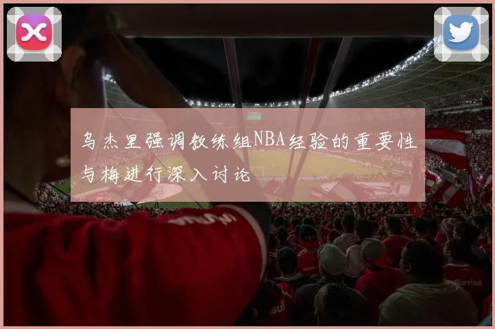 乌杰里强调教练组NBA经验的重要性与梅进行深入讨论