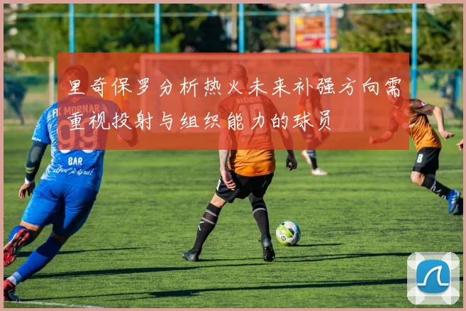 里奇保罗分析热火未来补强方向需重视投射与组织能力的球员
