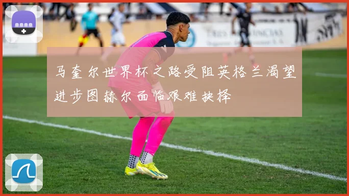 马奎尔世界杯之路受阻英格兰渴望进步图赫尔面临艰难抉择