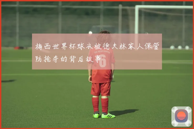 梅西世界杯球衣被德夫林家人保管防抢夺的背后故事