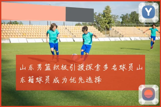 山东男篮积极引援探索多名球员山东籍球员成为优先选择