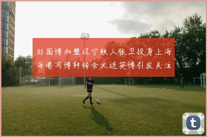 刘国博加盟辽宁铁人张卫投身上海海港冯博轩转会大连英博引发关注