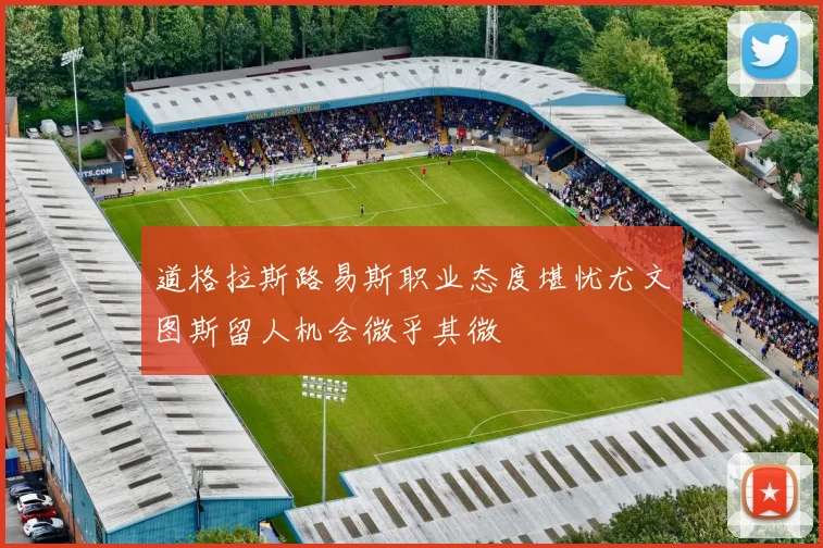 道格拉斯路易斯职业态度堪忧尤文图斯留人机会微乎其微