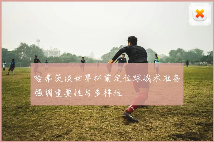 哈弗茨谈世界杯前定位球战术准备强调重要性与多样性