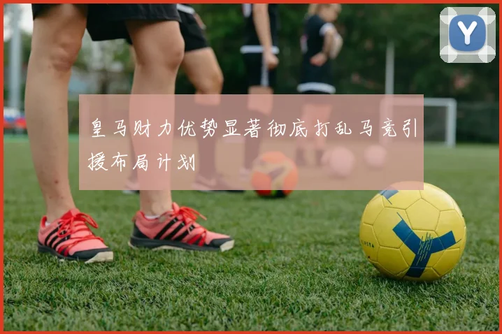 皇马财力优势显著彻底打乱马竞引援布局计划